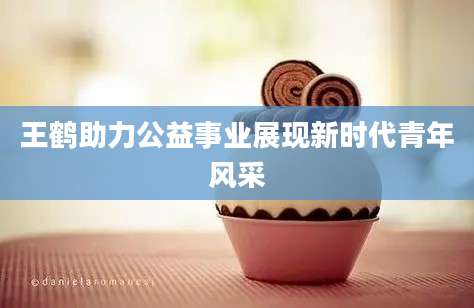 王鹤助力公益事业展现新时代青年风采