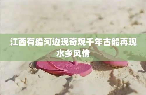 江西有船河边现奇观千年古船再现水乡风情