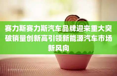 赛力斯赛力斯汽车品牌迎来重大突破销量创新高引领新能源汽车市场新风向