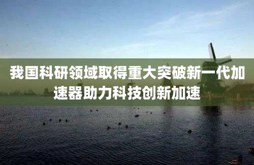 我国科研领域取得重大突破新一代加速器助力科技创新加速