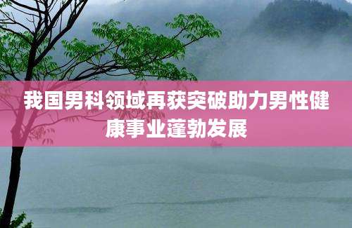 我国男科领域再获突破助力男性健康事业蓬勃发展