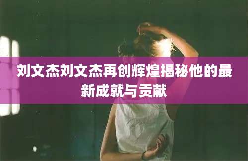 刘文杰刘文杰再创辉煌揭秘他的最新成就与贡献