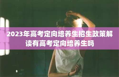 2023年高考定向培养生招生政策解读有高考定向培养生吗