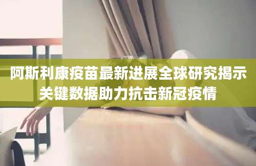 阿斯利康疫苗最新进展全球研究揭示关键数据助力抗击新冠疫情