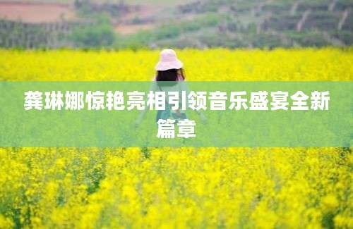 龚琳娜惊艳亮相引领音乐盛宴全新篇章