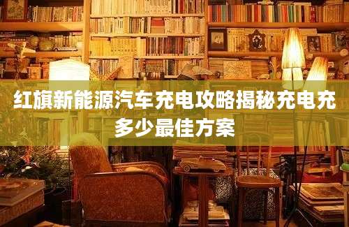 红旗新能源汽车充电攻略揭秘充电充多少最佳方案