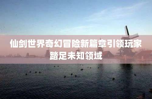 仙剑世界奇幻冒险新篇章引领玩家踏足未知领域