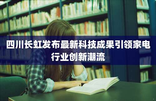 四川长虹发布最新科技成果引领家电行业创新潮流