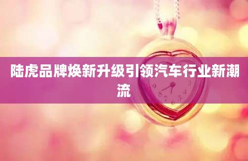 陆虎品牌焕新升级引领汽车行业新潮流