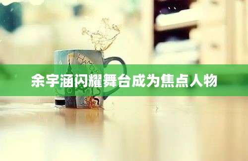 余宇涵闪耀舞台成为焦点人物