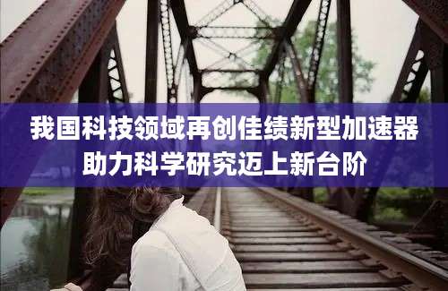 我国科技领域再创佳绩新型加速器助力科学研究迈上新台阶