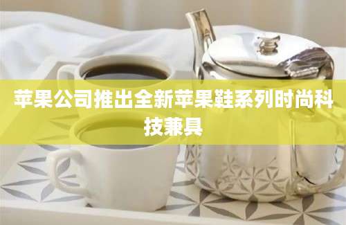 苹果公司推出全新苹果鞋系列时尚科技兼具
