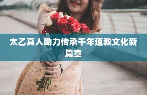 太乙真人助力传承千年道教文化新篇章