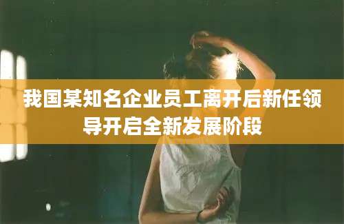我国某知名企业员工离开后新任领导开启全新发展阶段