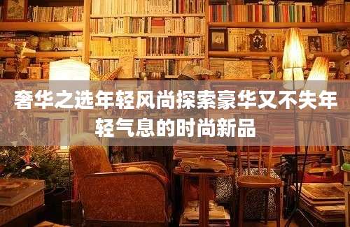 奢华之选年轻风尚探索豪华又不失年轻气息的时尚新品