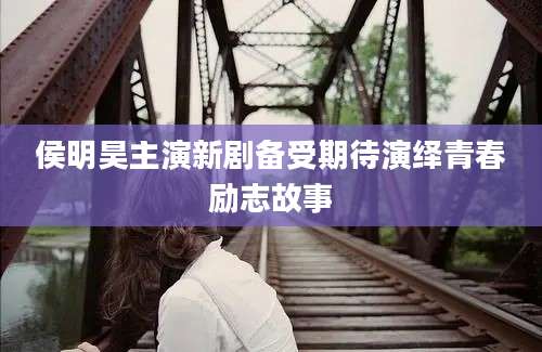 侯明昊主演新剧备受期待演绎青春励志故事