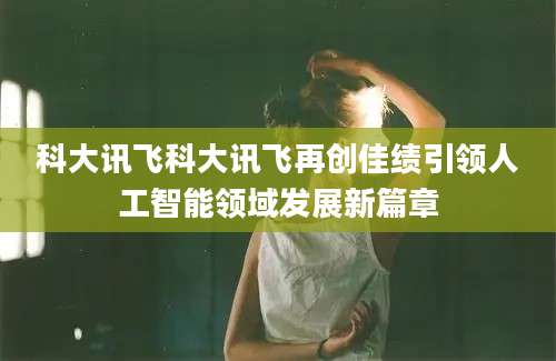 科大讯飞科大讯飞再创佳绩引领人工智能领域发展新篇章