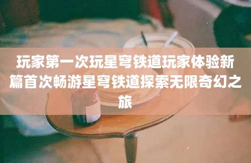 玩家第一次玩星穹铁道玩家体验新篇首次畅游星穹铁道探索无限奇幻之旅