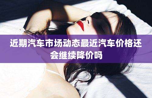近期汽车市场动态最近汽车价格还会继续降价吗