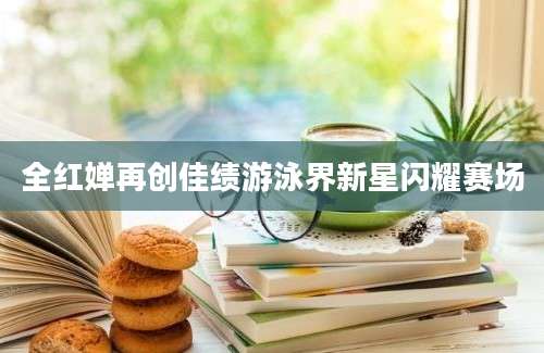 全红婵再创佳绩游泳界新星闪耀赛场