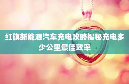红旗新能源汽车充电攻略揭秘充电多少公里最佳效率