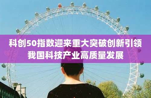 科创50指数迎来重大突破创新引领我国科技产业高质量发展