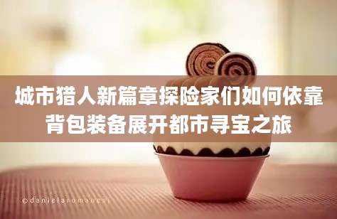 城市猎人新篇章探险家们如何依靠背包装备展开都市寻宝之旅