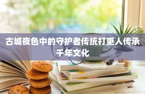 古城夜色中的守护者传统打更人传承千年文化