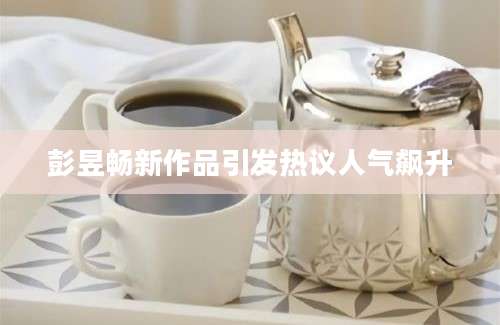 彭昱畅新作品引发热议人气飙升