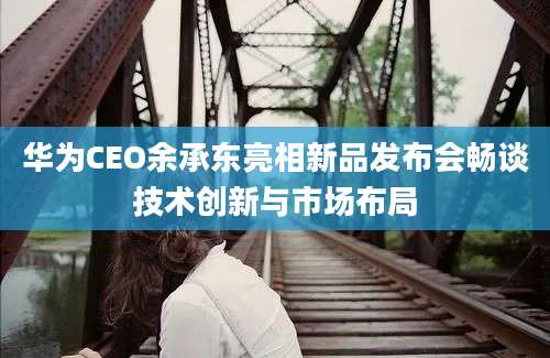 华为CEO余承东亮相新品发布会畅谈技术创新与市场布局