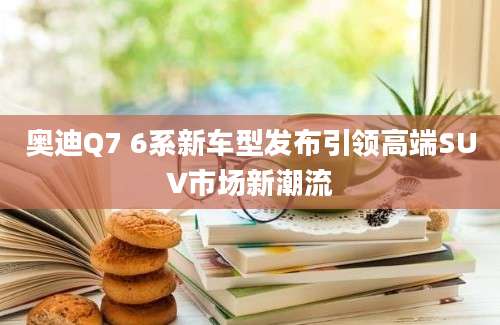 奥迪Q7 6系新车型发布引领高端SUV市场新潮流