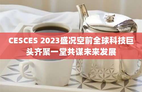 CESCES 2023盛况空前全球科技巨头齐聚一堂共谋未来发展