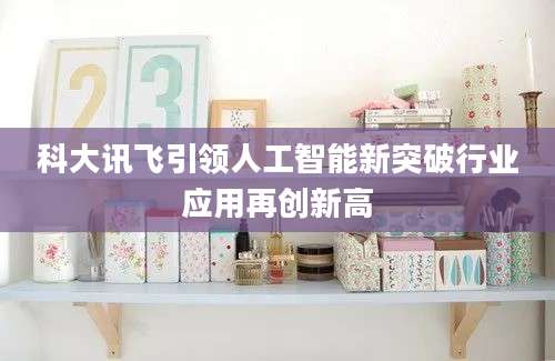 科大讯飞引领人工智能新突破行业应用再创新高