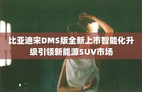 比亚迪宋DMS版全新上市智能化升级引领新能源SUV市场