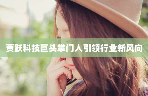 贾跃科技巨头掌门人引领行业新风向