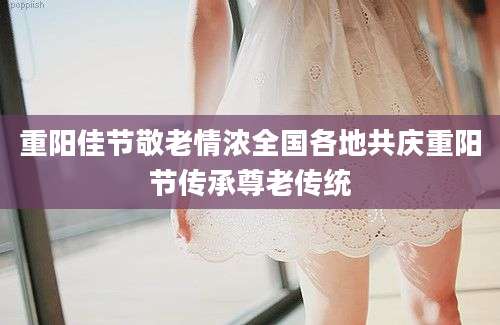 重阳佳节敬老情浓全国各地共庆重阳节传承尊老传统