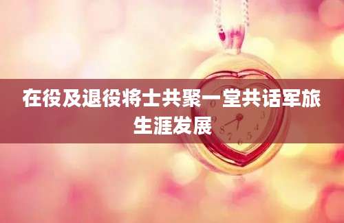 在役及退役将士共聚一堂共话军旅生涯发展