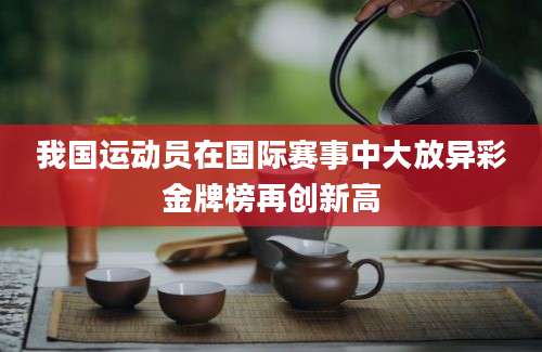 我国运动员在国际赛事中大放异彩金牌榜再创新高