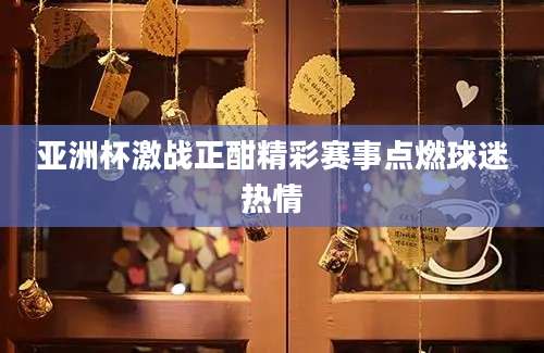 亚洲杯激战正酣精彩赛事点燃球迷热情