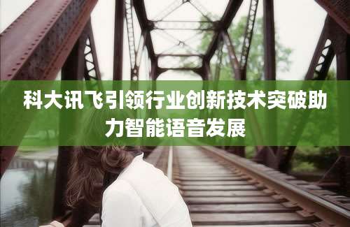 科大讯飞引领行业创新技术突破助力智能语音发展