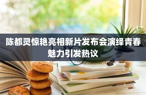 陈都灵惊艳亮相新片发布会演绎青春魅力引发热议