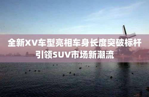 全新XV车型亮相车身长度突破标杆引领SUV市场新潮流