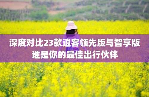 深度对比23款逍客领先版与智享版谁是你的最佳出行伙伴