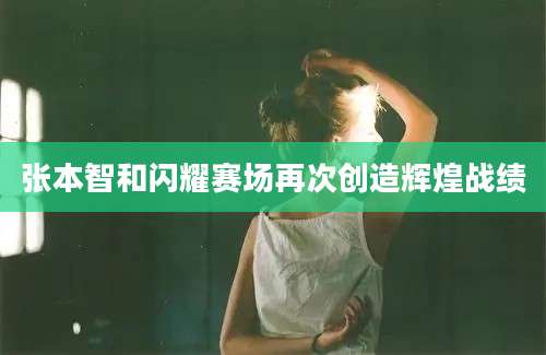 张本智和闪耀赛场再次创造辉煌战绩