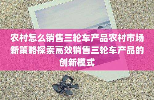 农村怎么销售三轮车产品农村市场新策略探索高效销售三轮车产品的创新模式