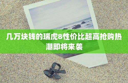 几万块钱的瑞虎8性价比超高抢购热潮即将来袭