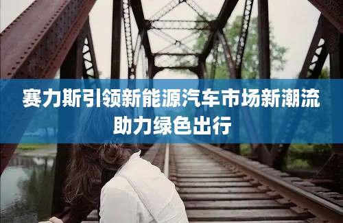 赛力斯引领新能源汽车市场新潮流助力绿色出行