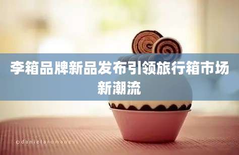 李箱品牌新品发布引领旅行箱市场新潮流