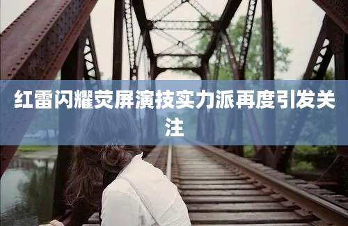红雷闪耀荧屏演技实力派再度引发关注