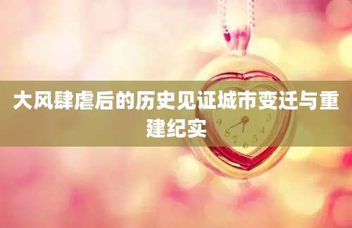 大风肆虐后的历史见证城市变迁与重建纪实